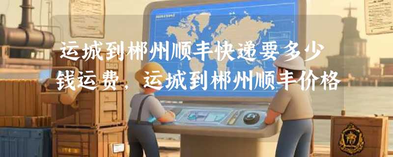 运城到郴州顺丰快递要多少钱运费，运城到郴州顺丰价格