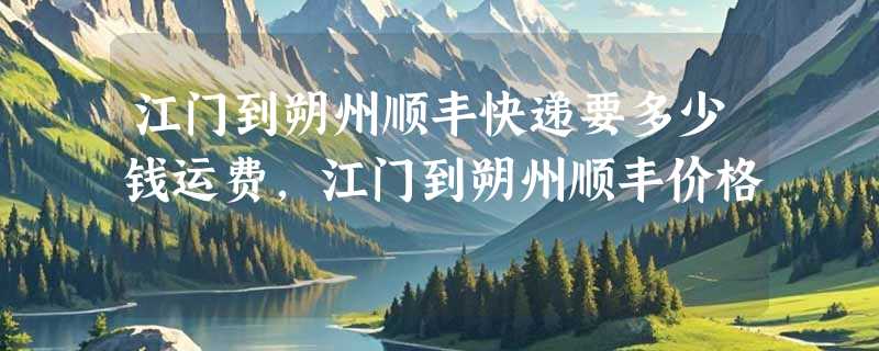 江门到朔州顺丰快递要多少钱运费，江门到朔州顺丰价格