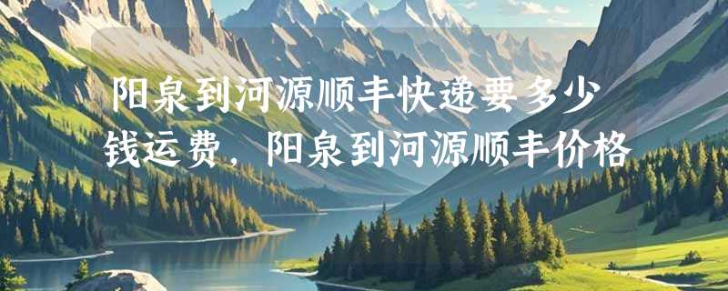 阳泉到河源顺丰快递要多少钱运费，阳泉到河源顺丰价格