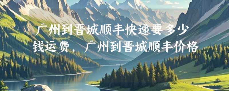 广州到晋城顺丰快递要多少钱运费，广州到晋城顺丰价格