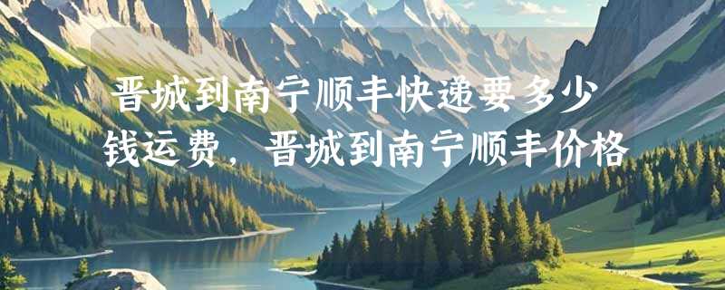 晋城到南宁顺丰快递要多少钱运费，晋城到南宁顺丰价格