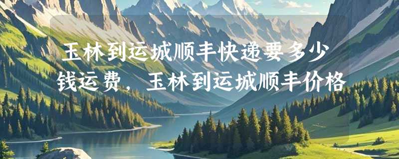 玉林到运城顺丰快递要多少钱运费，玉林到运城顺丰价格