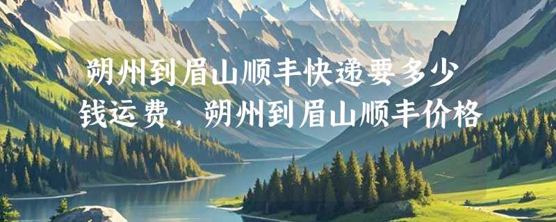 朔州到眉山顺丰快递要多少钱运费，朔州到眉山顺丰价格