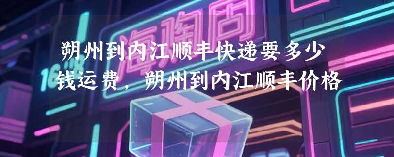 朔州到内江顺丰快递要多少钱运费，朔州到内江顺丰价格