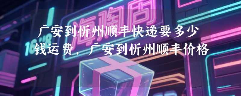 广安到忻州顺丰快递要多少钱运费，广安到忻州顺丰价格