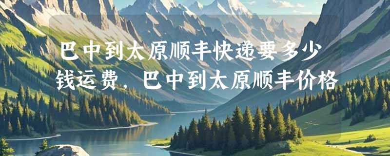 巴中到太原顺丰快递要多少钱运费，巴中到太原顺丰价格