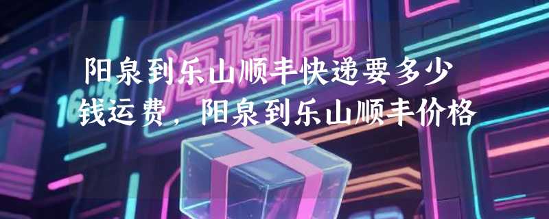 阳泉到乐山顺丰快递要多少钱运费，阳泉到乐山顺丰价格