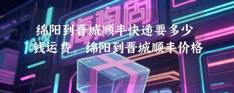 绵阳到晋城顺丰快递要多少钱运费，绵阳到晋城顺丰价格