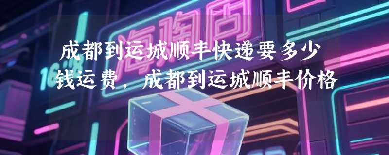 成都到运城顺丰快递要多少钱运费，成都到运城顺丰价格