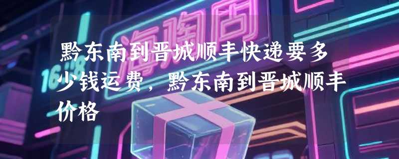 黔东南到晋城顺丰快递要多少钱运费，黔东南到晋城顺丰价格