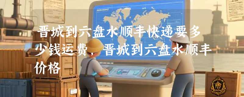 晋城到六盘水顺丰快递要多少钱运费，晋城到六盘水顺丰价格