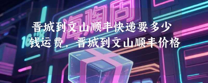 晋城到文山顺丰快递要多少钱运费，晋城到文山顺丰价格