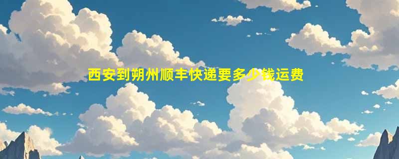 西安到朔州顺丰快递要多少钱运费，西安到朔州顺丰价格