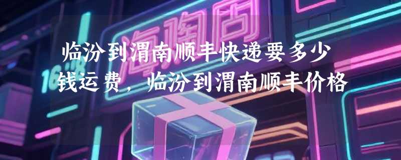 临汾到渭南顺丰快递要多少钱运费，临汾到渭南顺丰价格