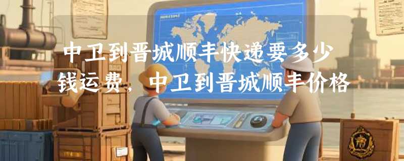 中卫到晋城顺丰快递要多少钱运费，中卫到晋城顺丰价格