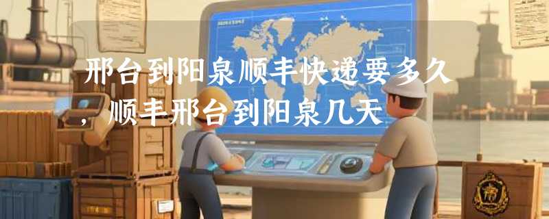 邢台到阳泉顺丰快递要多久，顺丰邢台到阳泉几天