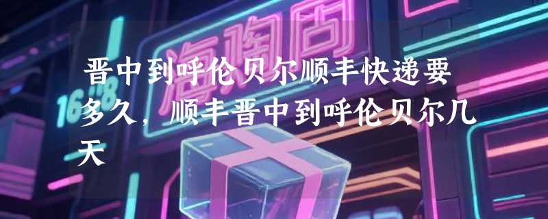 晋中到呼伦贝尔顺丰快递要多久，顺丰晋中到呼伦贝尔几天