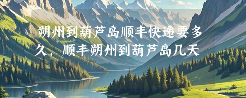 朔州到葫芦岛顺丰快递要多久，顺丰朔州到葫芦岛几天