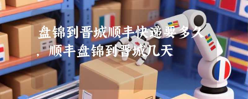 盘锦到晋城顺丰快递要多久，顺丰盘锦到晋城几天