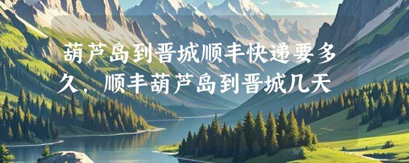 葫芦岛到晋城顺丰快递要多久，顺丰葫芦岛到晋城几天