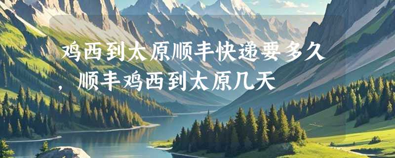 鸡西到太原顺丰快递要多久，顺丰鸡西到太原几天