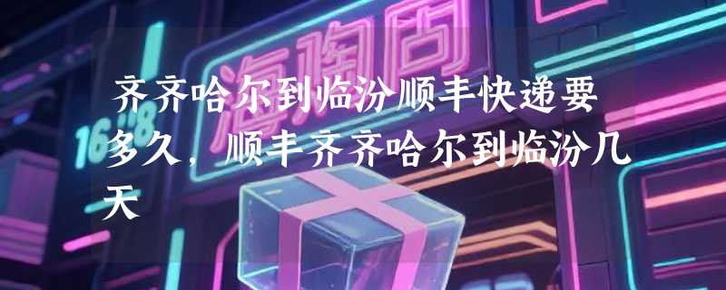 齐齐哈尔到临汾顺丰快递要多久，顺丰齐齐哈尔到临汾几天