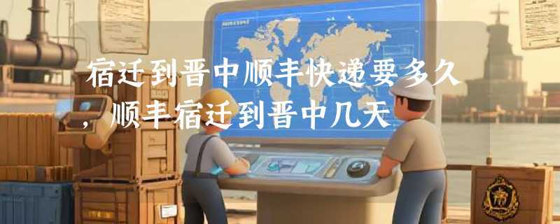 宿迁到晋中顺丰快递要多久,顺丰宿迁到晋中几天