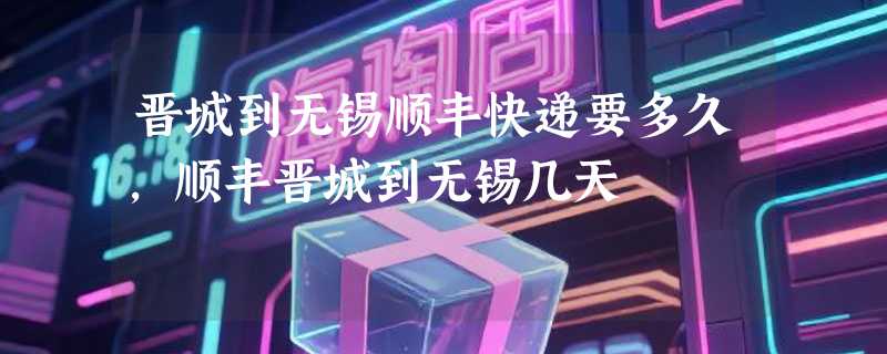 晋城到无锡顺丰快递要多久，顺丰晋城到无锡几天