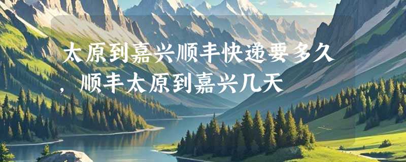 太原到嘉兴顺丰快递要多久，顺丰太原到嘉兴几天