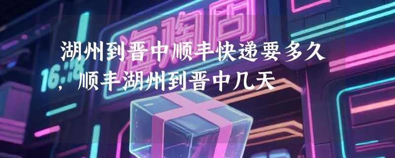 湖州到晋中顺丰快递要多久，顺丰湖州到晋中几天