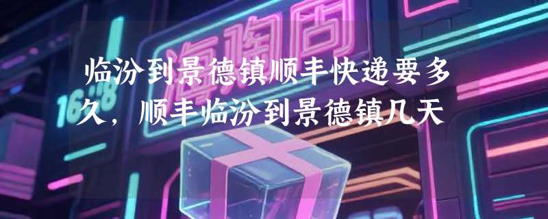 临汾到景德镇顺丰快递要多久，顺丰临汾到景德镇几天