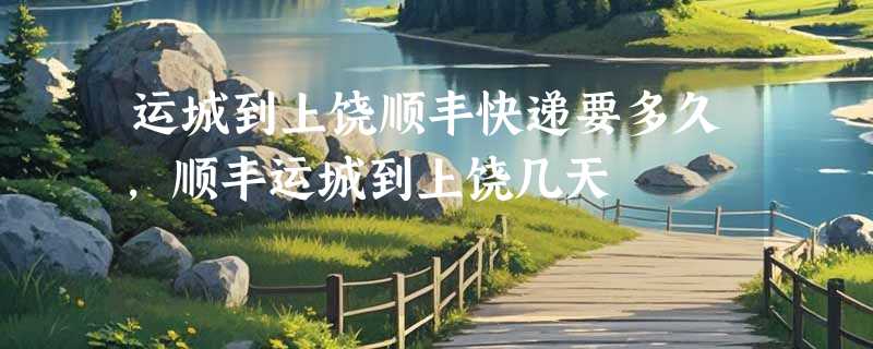 运城到上饶顺丰快递要多久，顺丰运城到上饶几天