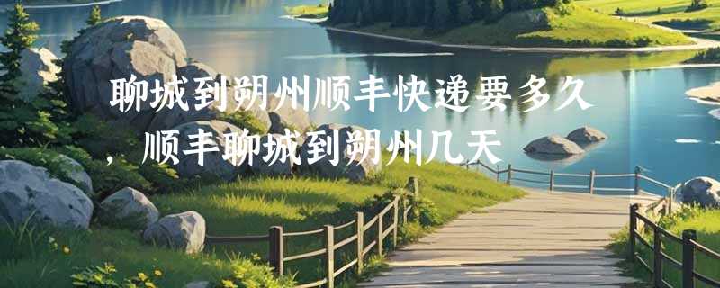 聊城到朔州顺丰快递要多久，顺丰聊城到朔州几天