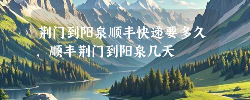 荆门到阳泉顺丰快递要多久，顺丰荆门到阳泉几天