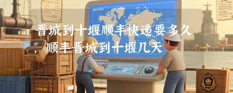 晋城到十堰顺丰快递要多久，顺丰晋城到十堰几天