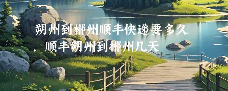 朔州到郴州顺丰快递要多久，顺丰朔州到郴州几天