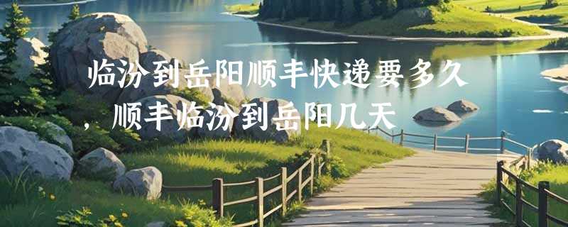 临汾到岳阳顺丰快递要多久，顺丰临汾到岳阳几天