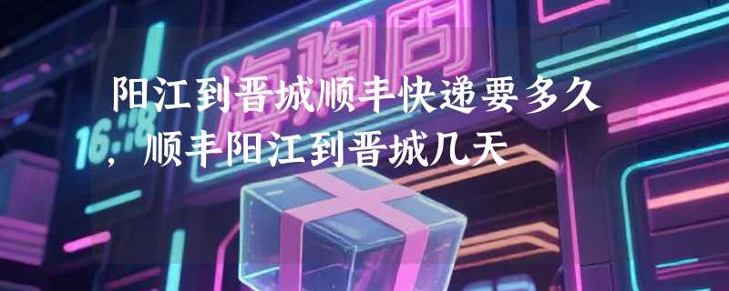 阳江到晋城顺丰快递要多久，顺丰阳江到晋城几天