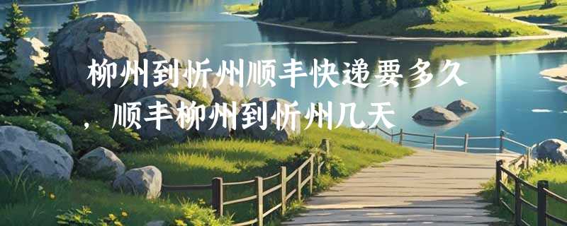 柳州到忻州顺丰快递要多久，顺丰柳州到忻州几天