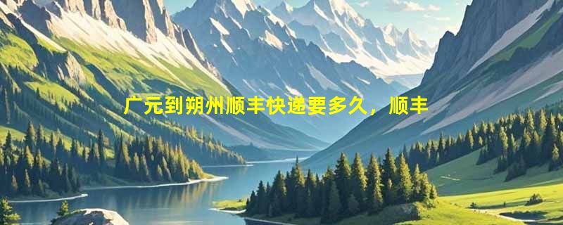 广元到朔州顺丰快递要多久，顺丰广元到朔州几天