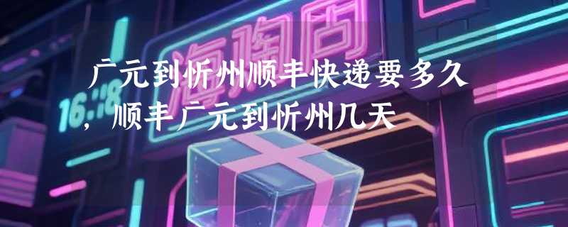 广元到忻州顺丰快递要多久，顺丰广元到忻州几天