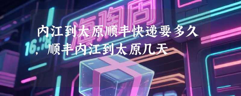 内江到太原顺丰快递要多久，顺丰内江到太原几天