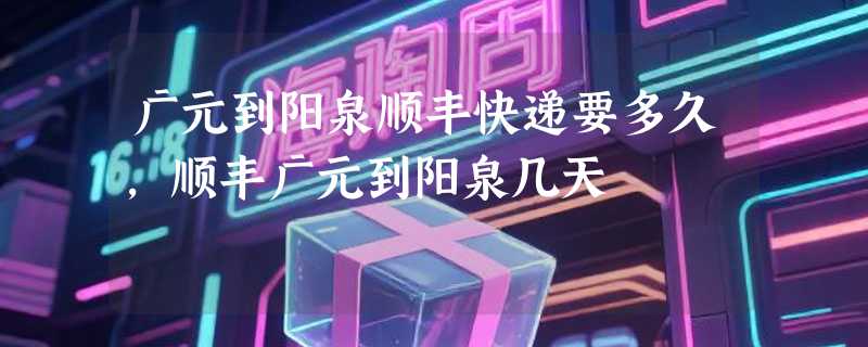 广元到阳泉顺丰快递要多久，顺丰广元到阳泉几天