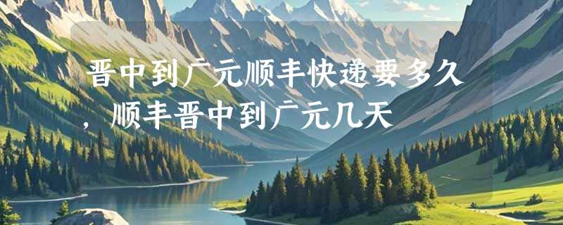 晋中到广元顺丰快递要多久，顺丰晋中到广元几天