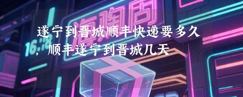 遂宁到晋城顺丰快递要多久，顺丰遂宁到晋城几天