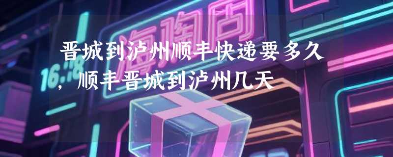 晋城到泸州顺丰快递要多久，顺丰晋城到泸州几天