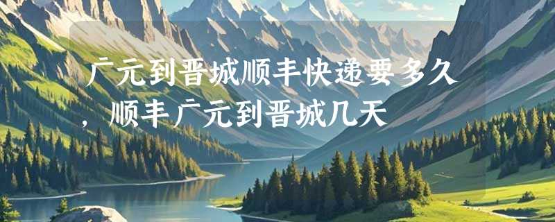 广元到晋城顺丰快递要多久，顺丰广元到晋城几天