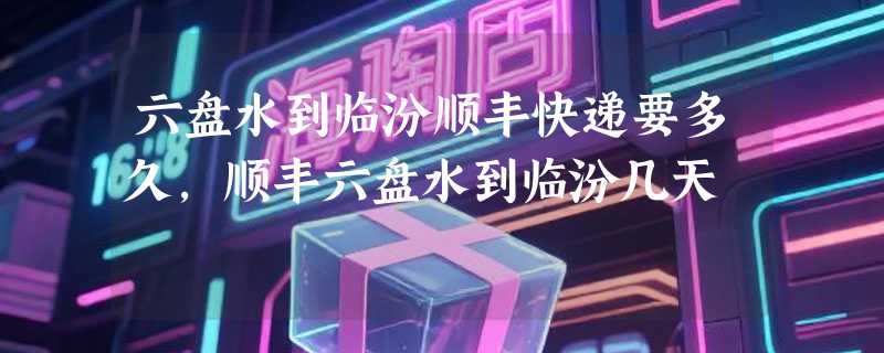 六盘水到临汾顺丰快递要多久，顺丰六盘水到临汾几天