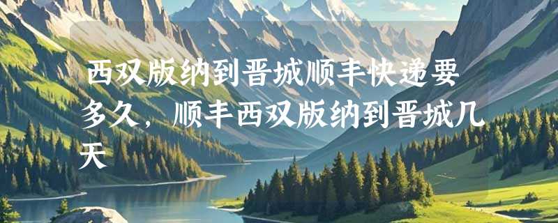 西双版纳到晋城顺丰快递要多久，顺丰西双版纳到晋城几天