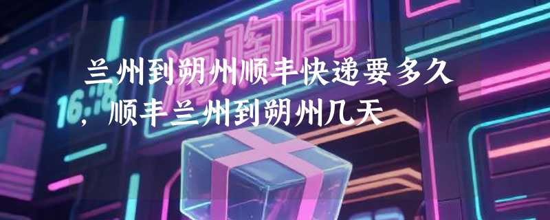 兰州到朔州顺丰快递要多久，顺丰兰州到朔州几天